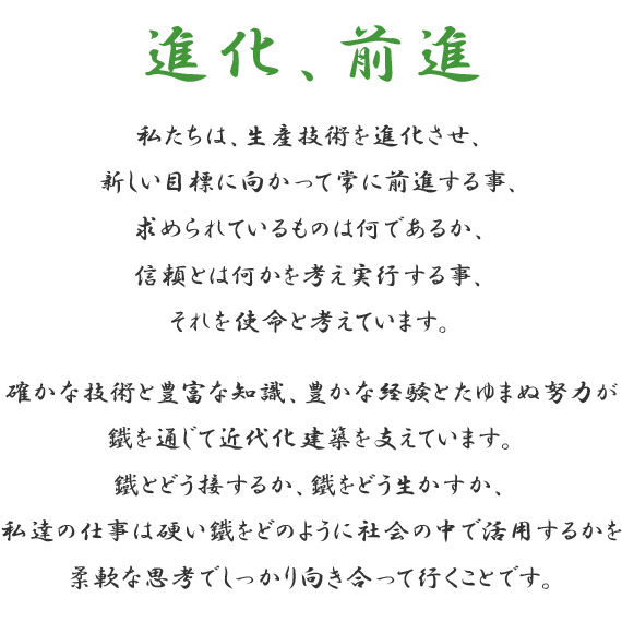 進化、前進　私たちは、生産技術を進化させ、新しい目標に向かって常に前進する事、求められているものは何であるか、信頼とは何かを考え実行する事、 それを使命と考えています。確かな技術と豊富な知識、豊かな経験とたゆまぬ努力が鐵を通じて近代化建築を支えています。鐵とどう接するか、鐵をどう生かすか、私達の仕事は硬い鐵をどのように社会の中で活用するかを柔軟な思考でしっかり向き合って行くことです。